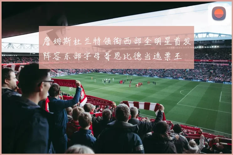 詹姆斯杜兰特领衔西部全明星首发阵容东部字母哥恩比德当选票王