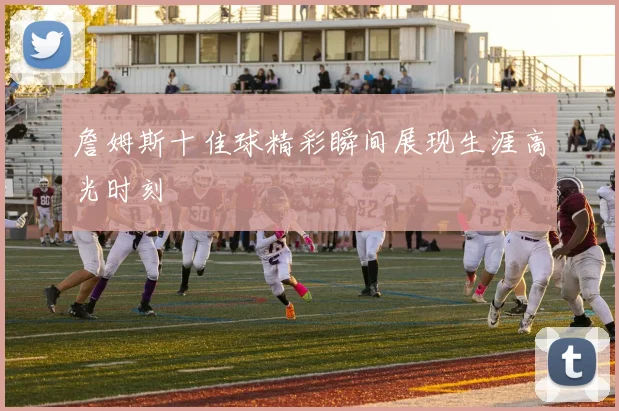 詹姆斯十佳球精彩瞬间展现生涯高光时刻