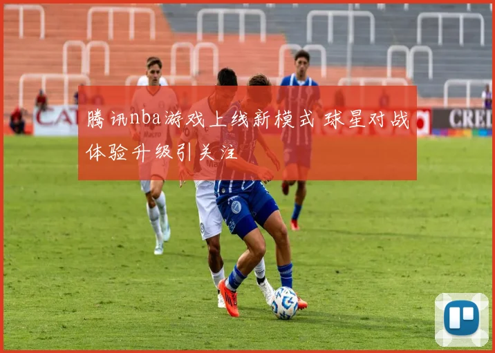 腾讯nba游戏上线新模式 球星对战体验升级引关注