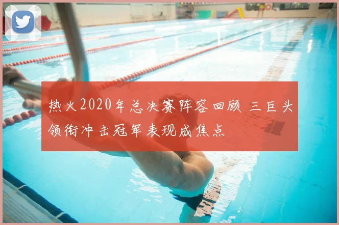 热火2020年总决赛阵容回顾 三巨头领衔冲击冠军表现成焦点