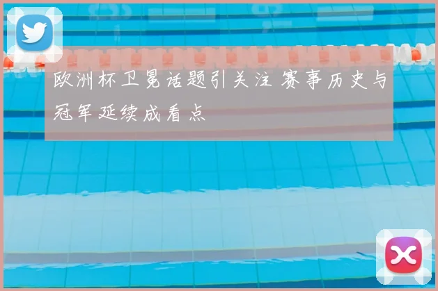 欧洲杯卫冕话题引关注 赛事历史与冠军延续成看点