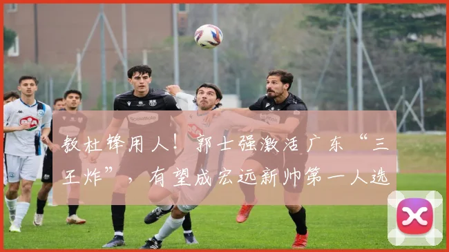 教杜锋用人！郭士强激活广东“三王炸”，有望成宏远新帅第一人选_徐昕_崔永熙_焦泊