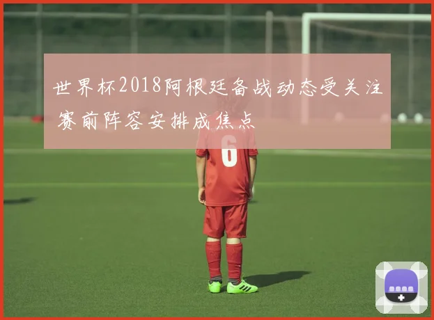 世界杯2018阿根廷备战动态受关注 赛前阵容安排成焦点