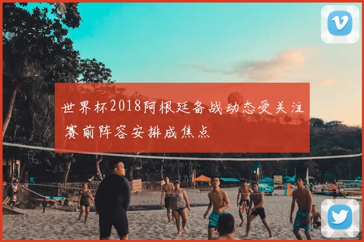 世界杯2018阿根廷备战动态受关注 赛前阵容安排成焦点
