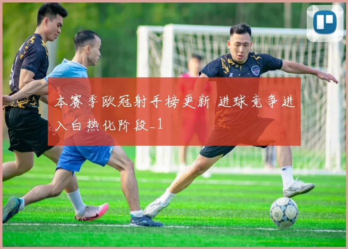 本赛季欧冠射手榜更新 进球竞争进入白热化阶段_1